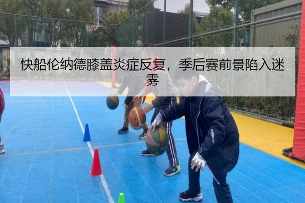 快船伦纳德膝盖炎症反复，季后赛前景陷入迷雾